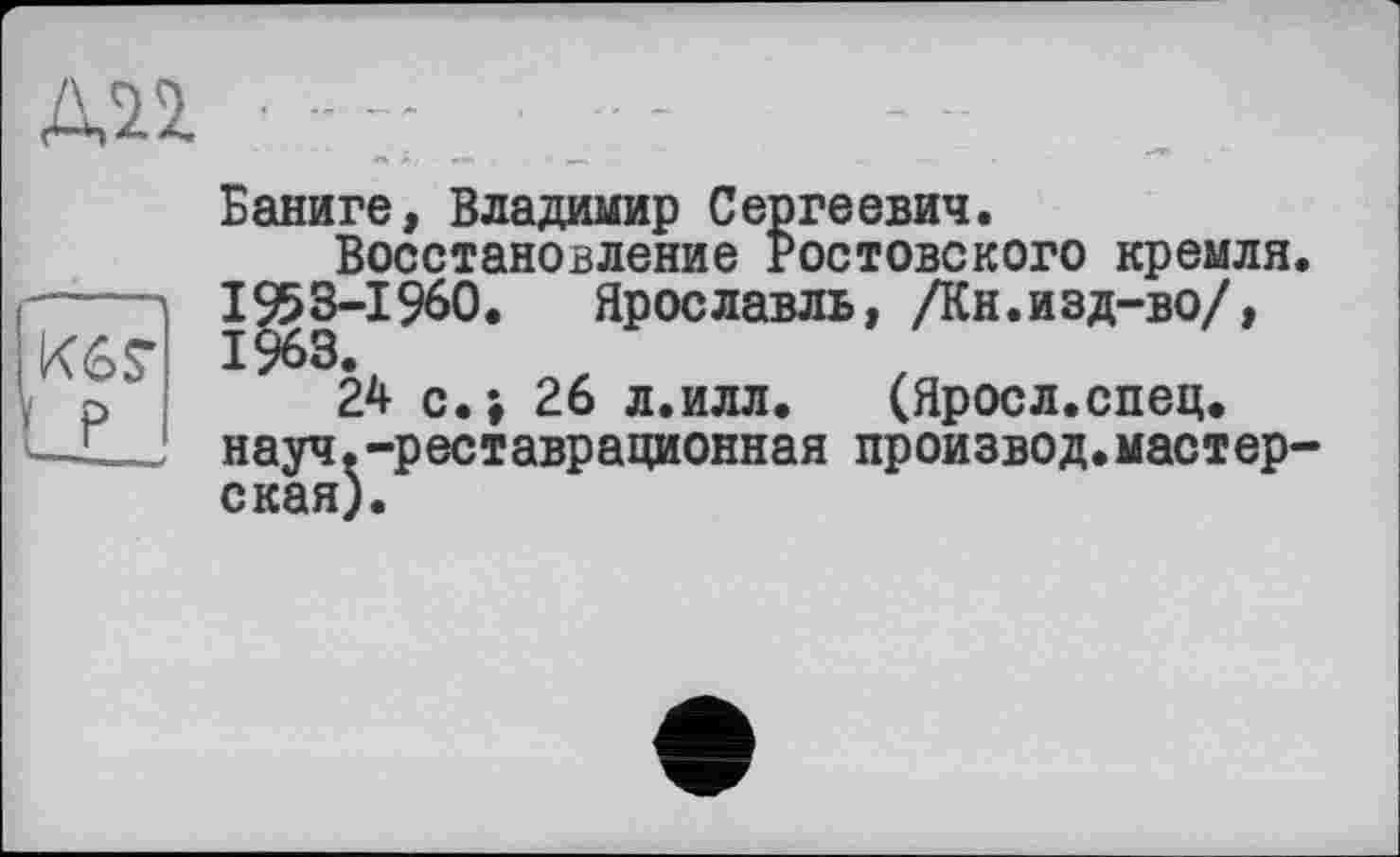 ﻿Баниге, Владимир Сергеевич.
Восстановление Ростовского кремля. I953-IÇ60. Ярославль, /Кн.изд-во/, 1963.
24 с.; 26 л.илл. (Яросл.спец. науч.-реставрационная произвол.мастер-ская).